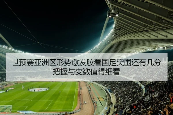 世预赛亚洲区形势愈发胶着国足突围还有几分把握与变数值得细看
